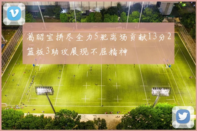 葛昭宝拼尽全力5犯离场贡献13分2篮板3助攻展现不屈精神