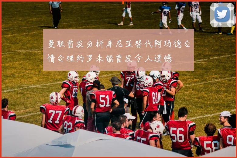 曼联首发分析库尼亚替代阿玛德合情合理约罗未能首发令人遗憾