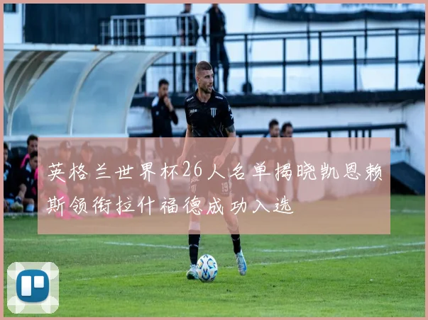 英格兰世界杯26人名单揭晓凯恩赖斯领衔拉什福德成功入选