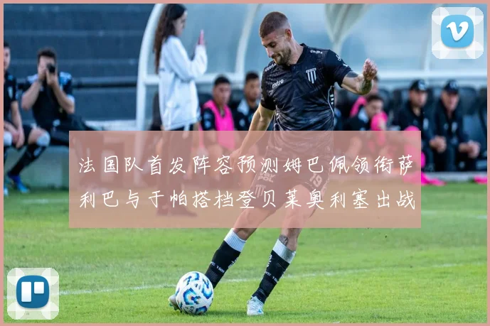 法国队首发阵容预测姆巴佩领衔萨利巴与于帕搭档登贝莱奥利塞出战