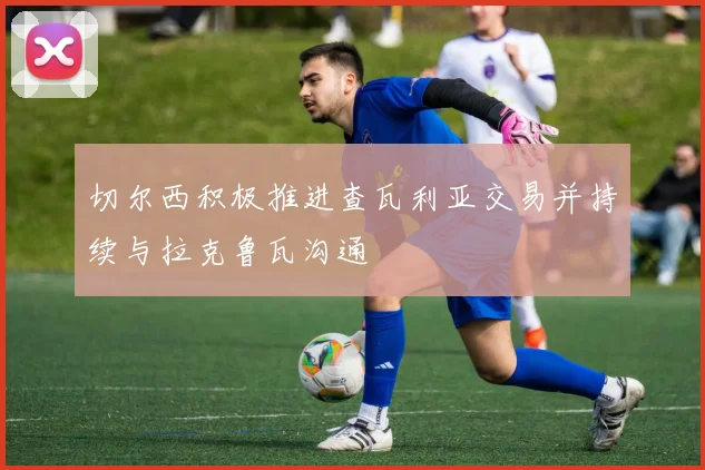 切尔西积极推进查瓦利亚交易并持续与拉克鲁瓦沟通