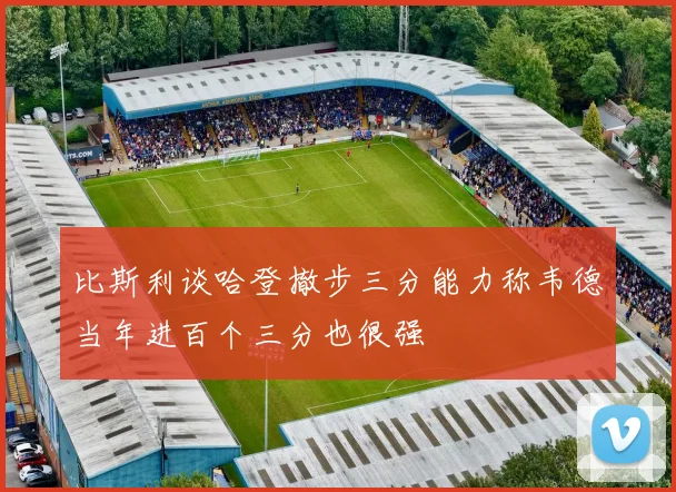 比斯利谈哈登撤步三分能力称韦德当年进百个三分也很强