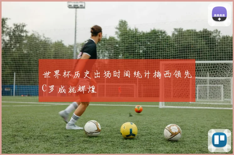 世界杯历史出场时间统计梅西领先C罗成就辉煌
