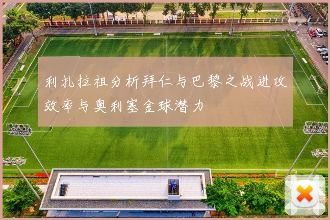 利扎拉祖分析拜仁与巴黎之战进攻效率与奥利塞金球潜力