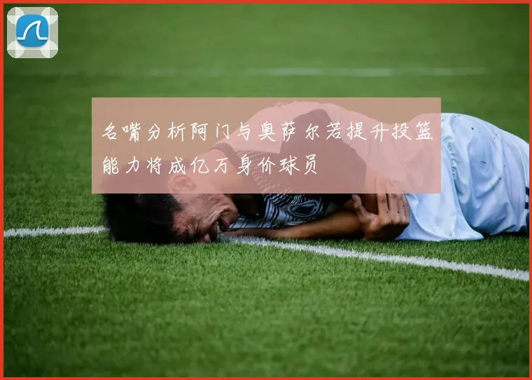 名嘴分析阿门与奥萨尔若提升投篮能力将成亿万身价球员