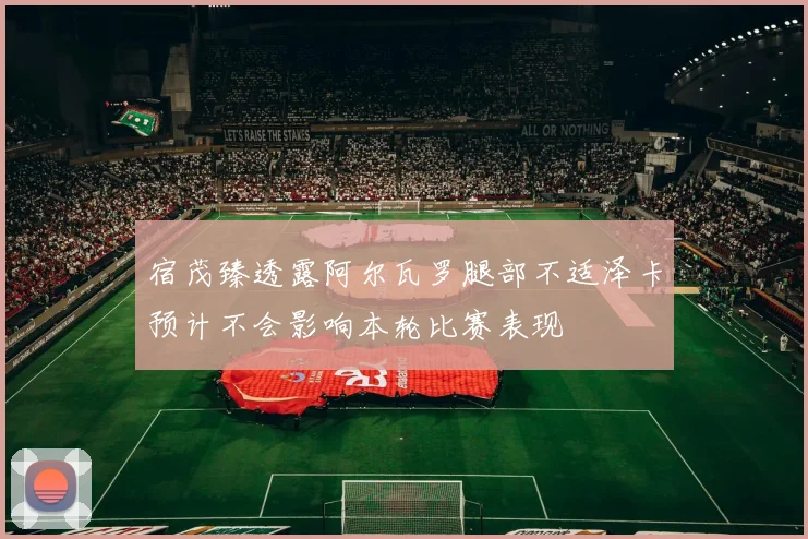 宿茂臻透露阿尔瓦罗腿部不适泽卡预计不会影响本轮比赛表现