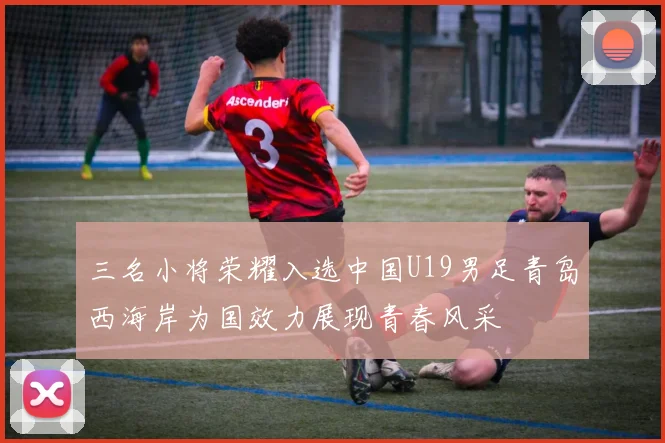 三名小将荣耀入选中国U19男足青岛西海岸为国效力展现青春风采