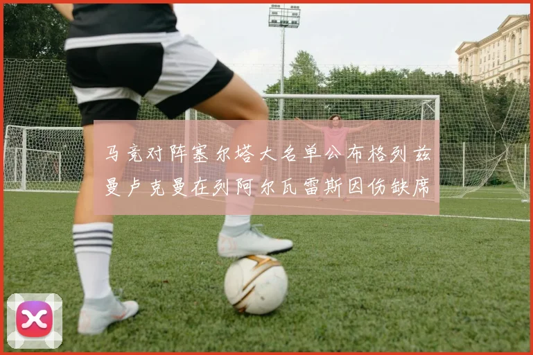 马竞对阵塞尔塔大名单公布格列兹曼卢克曼在列阿尔瓦雷斯因伤缺席