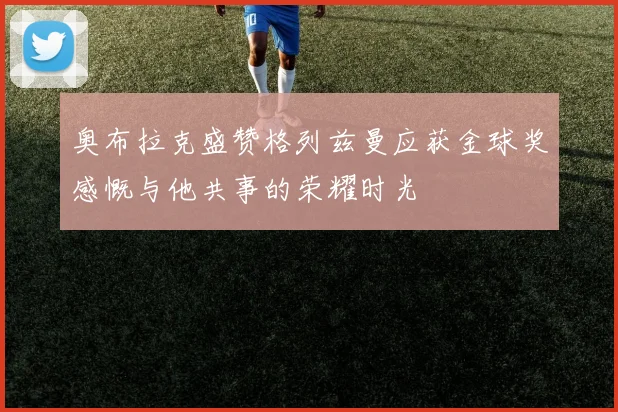 奥布拉克盛赞格列兹曼应获金球奖感慨与他共事的荣耀时光