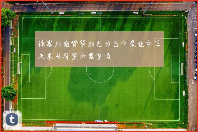 德塞利盛赞萨利巴为当今最佳中卫未来或有望加盟皇马