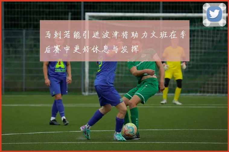 马刺若能引进波津将助力文班在季后赛中更好休息与发挥