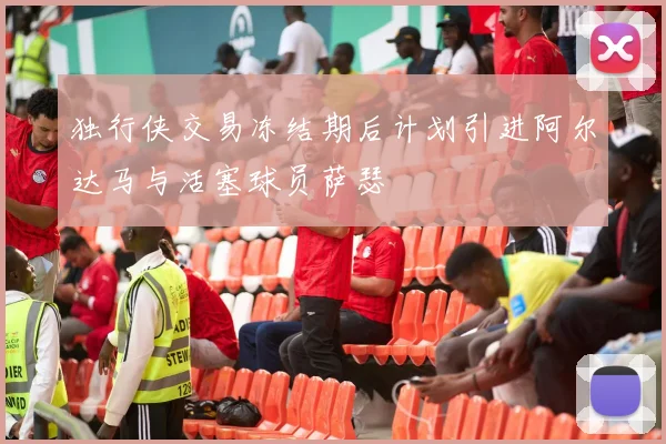 独行侠交易冻结期后计划引进阿尔达马与活塞球员萨瑟