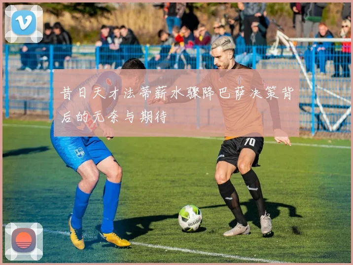 昔日天才法蒂薪水骤降巴萨决策背后的无奈与期待