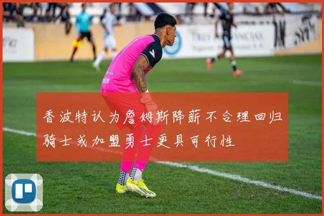 香波特认为詹姆斯降薪不合理回归骑士或加盟勇士更具可行性
