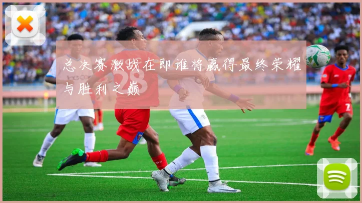 总决赛激战在即谁将赢得最终荣耀与胜利之巅
