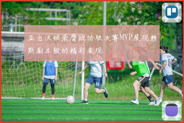 亚当沃顿荣膺欧协联决赛MVP展现赖斯剧本般的精彩表现